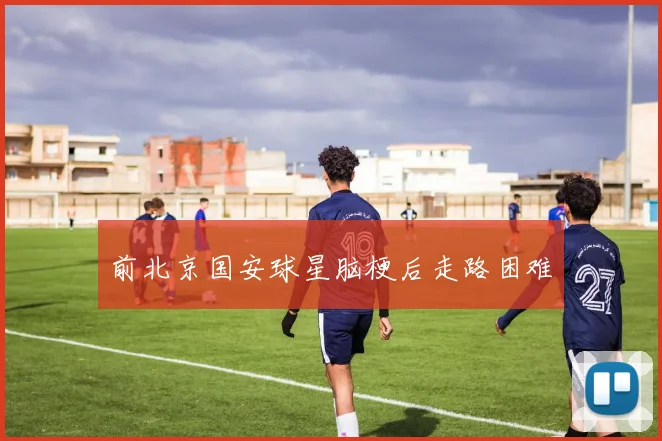 前北京国安球星脑梗后走路困难