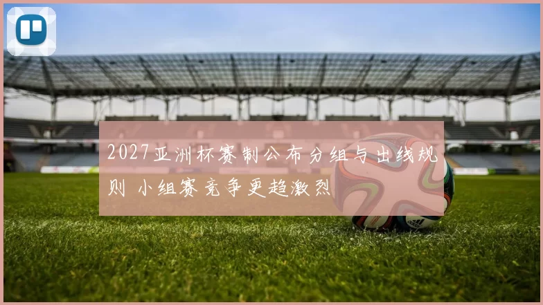 2027亚洲杯赛制公布分组与出线规则 小组赛竞争更趋激烈