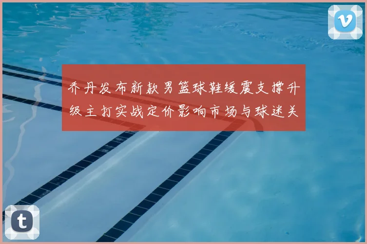 乔丹发布新款男篮球鞋缓震支撑升级主打实战定价影响市场与球迷关注