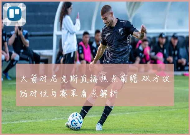 火箭对尼克斯直播焦点前瞻 双方攻防对位与赛果看点解析