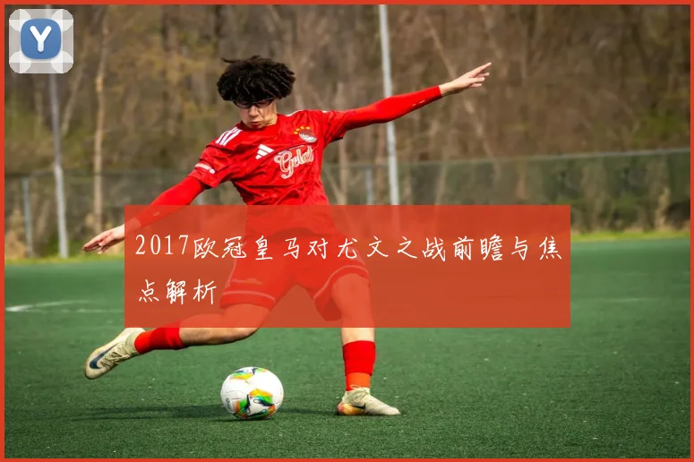2017欧冠皇马对尤文之战前瞻与焦点解析