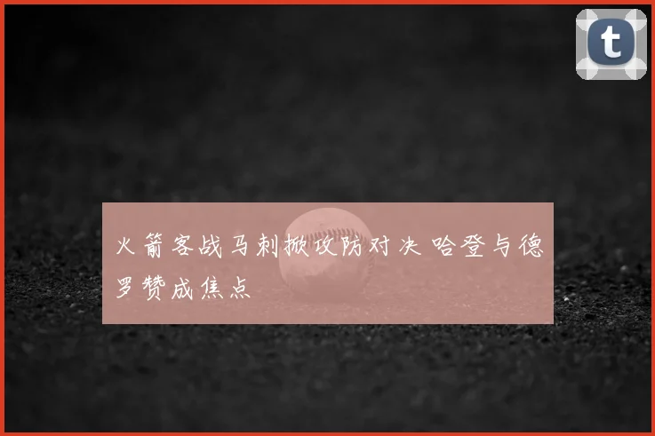 火箭客战马刺掀攻防对决 哈登与德罗赞成焦点