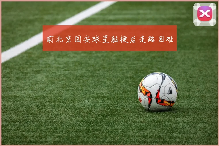 前北京国安球星脑梗后走路困难