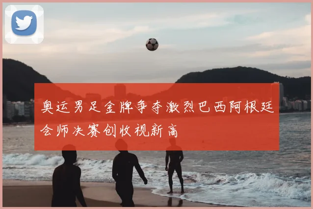奥运男足金牌争夺激烈巴西阿根廷会师决赛创收视新高