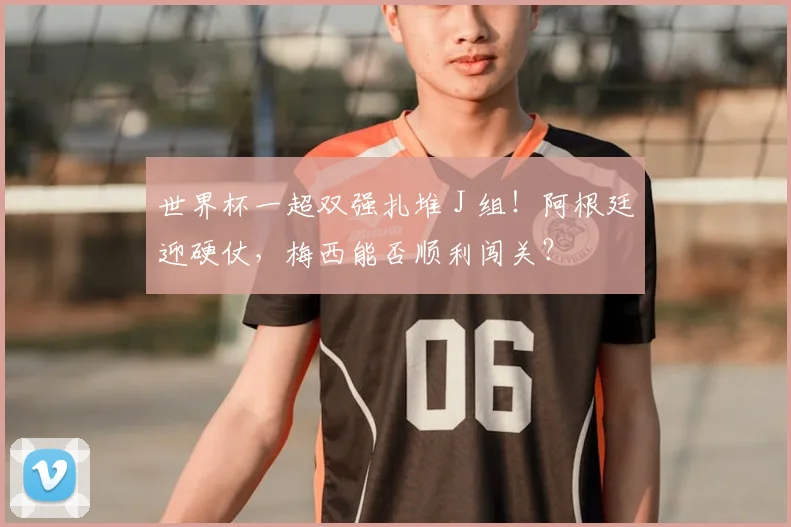 世界杯一超双强扎堆 J 组!阿根廷迎硬仗,梅西能否顺利闯关?