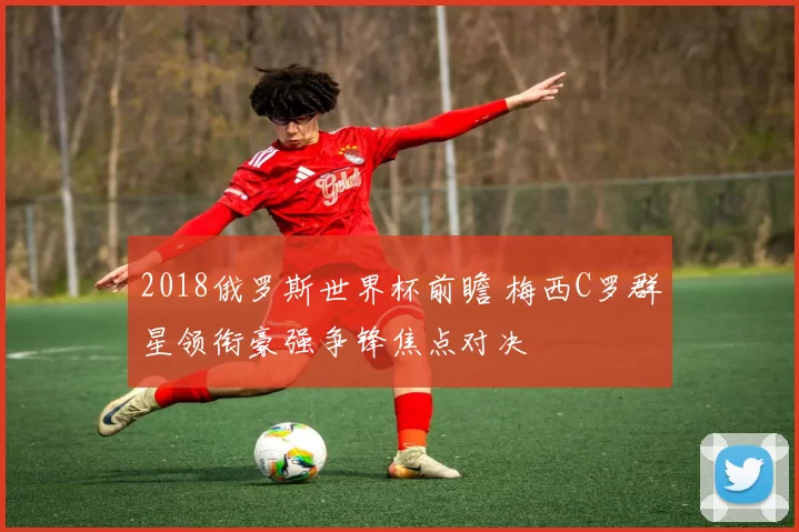 2018俄罗斯世界杯前瞻 梅西C罗群星领衔豪强争锋焦点对决