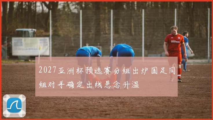 2027亚洲杯预选赛分组出炉国足同组对手确定出线悬念升温