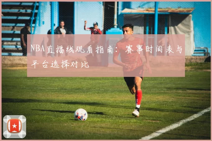NBA直播线观看指南：赛事时间表与平台选择对比