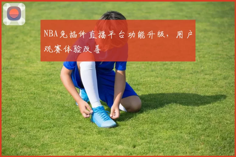 NBA免插件直播平台功能升级,用户观赛体验改善