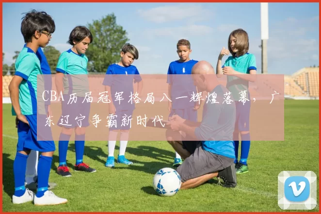 CBA历届冠军格局八一辉煌落幕，广东辽宁争霸新时代