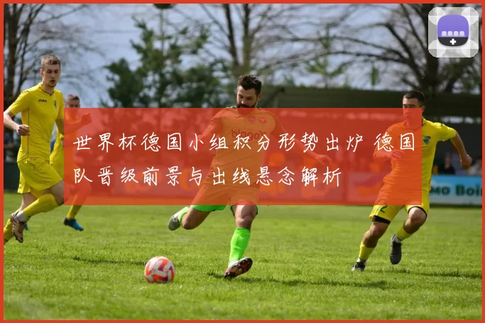 世界杯德国小组积分形势出炉 德国队晋级前景与出线悬念解析