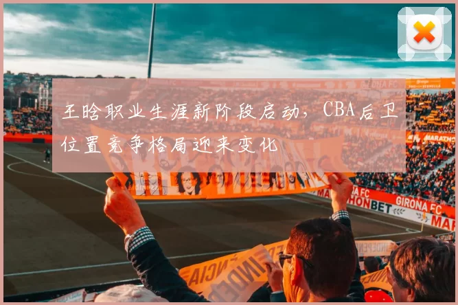 王晗职业生涯新阶段启动，CBA后卫位置竞争格局迎来变化