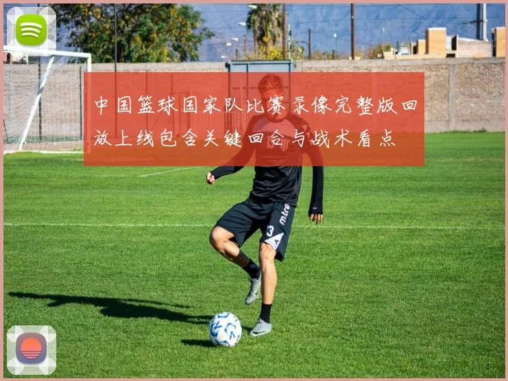 中国篮球国家队比赛录像完整版回放上线包含关键回合与战术看点