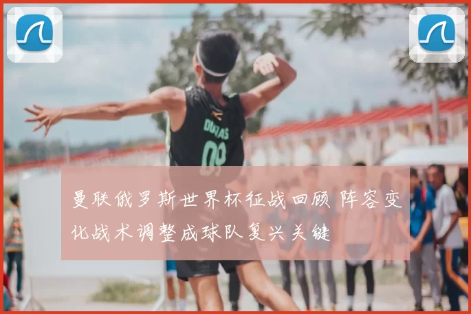 曼联俄罗斯世界杯征战回顾 阵容变化战术调整成球队复兴关键