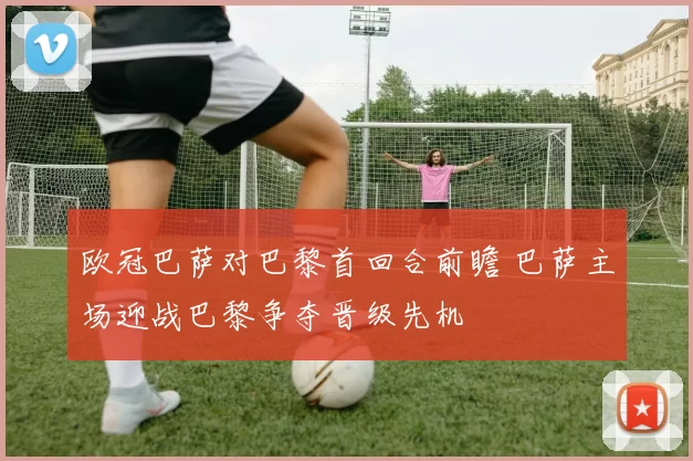 欧冠巴萨对巴黎首回合前瞻 巴萨主场迎战巴黎争夺晋级先机