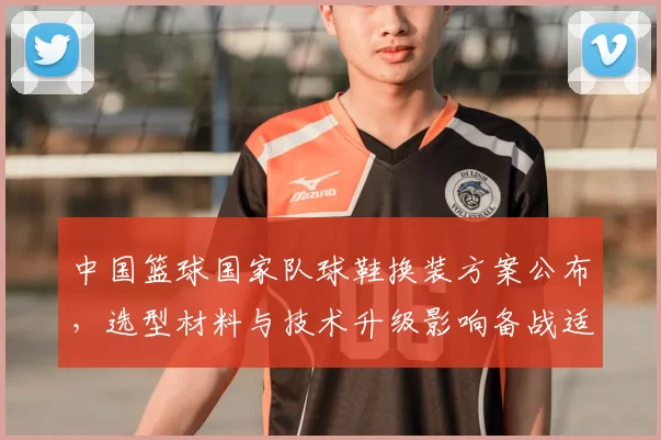中国篮球国家队球鞋换装方案公布，选型材料与技术升级影响备战适配