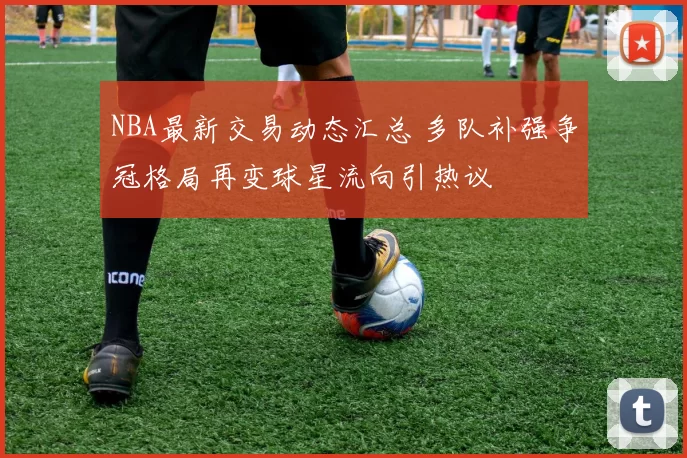 NBA最新交易动态汇总 多队补强争冠格局再变球星流向引热议