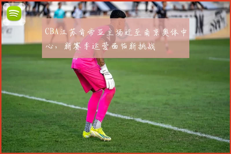 CBA江苏肯帝亚主场迁至南京奥体中心，新赛季运营面临新挑战