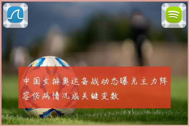 中国女排奥运备战动态曝光主力阵容伤病情况成关键变数