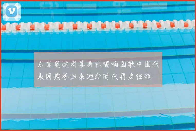 东京奥运闭幕典礼唱响国歌中国代表团载誉归来迎新时代再启征程