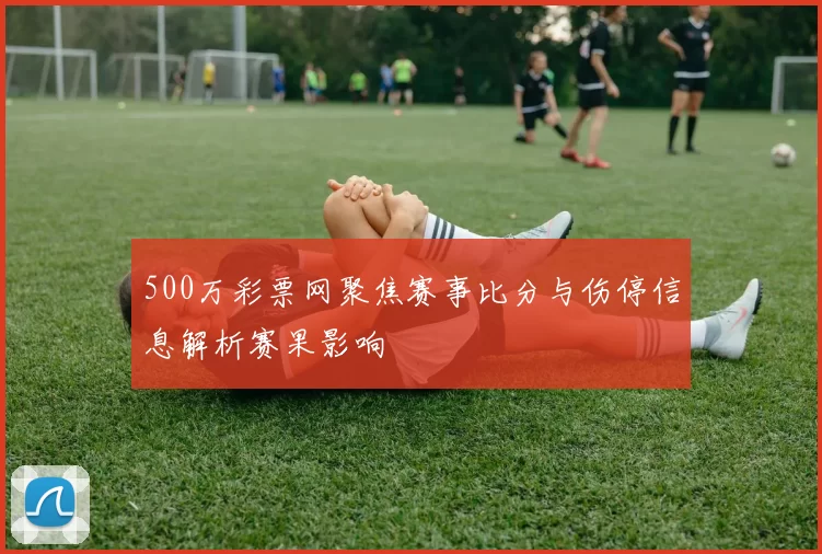 500万彩票网聚焦赛事比分与伤停信息解析赛果影响
