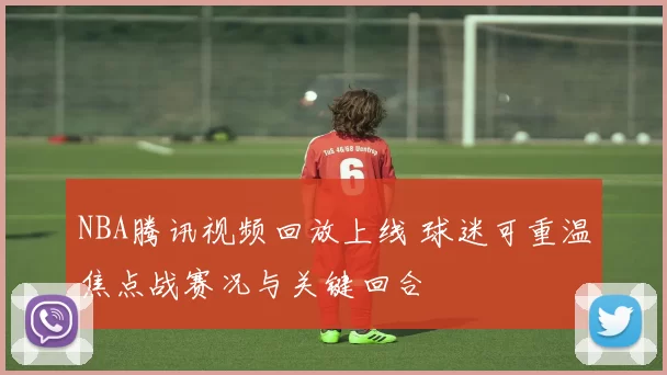 NBA腾讯视频回放上线 球迷可重温焦点战赛况与关键回合