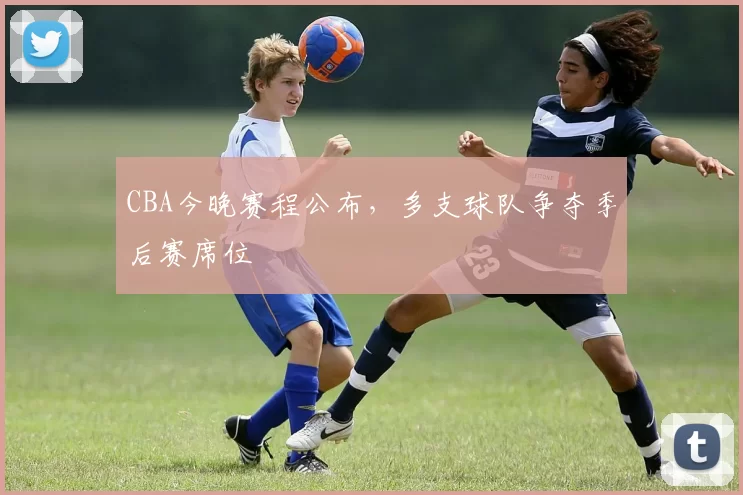 CBA今晚赛程公布，多支球队争夺季后赛席位