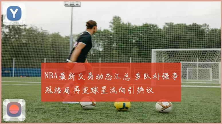 NBA最新交易动态汇总 多队补强争冠格局再变球星流向引热议