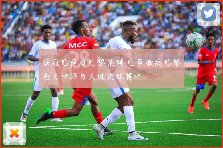 欧冠巴萨对巴黎集锦 巴萨激战巴黎亮点回顾与关键进球解析