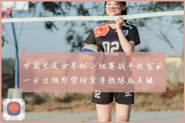 中国女足世界杯小组赛战平收官获一分出线形势转紧净胜球成关键