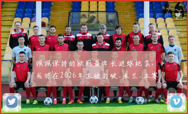 佩佩保持的欧冠最年长进球纪录，或将在2026年末被打破_米兰_本赛季_国米