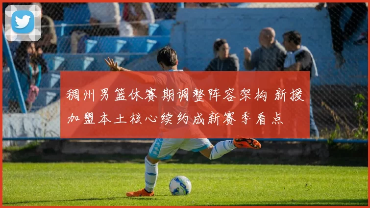 稠州男篮休赛期调整阵容架构 新援加盟本土核心续约成新赛季看点