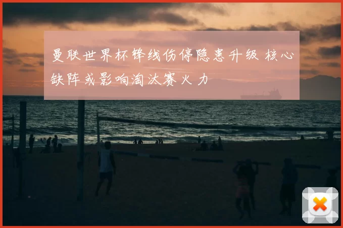 曼联世界杯锋线伤停隐患升级 核心缺阵或影响淘汰赛火力