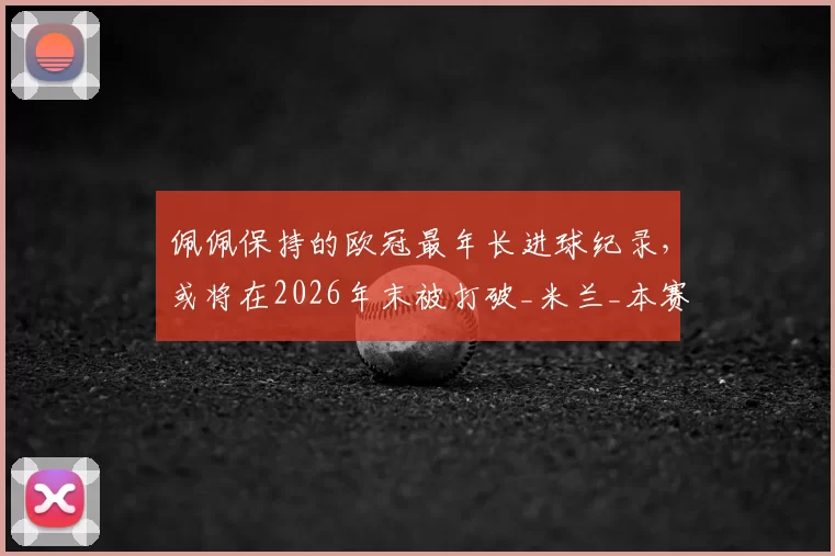 佩佩保持的欧冠最年长进球纪录，或将在2026年末被打破_米兰_本赛季_国米