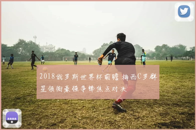 2018俄罗斯世界杯前瞻 梅西C罗群星领衔豪强争锋焦点对决