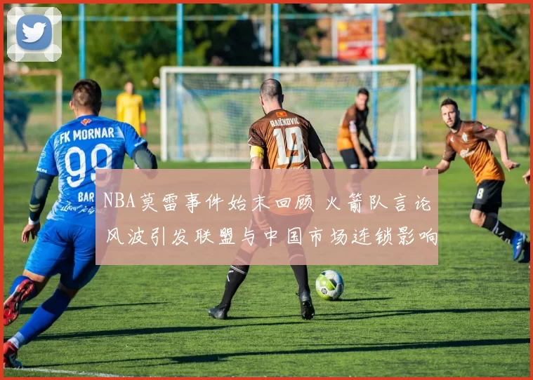 NBA莫雷事件始末回顾 火箭队言论风波引发联盟与中国市场连锁影响