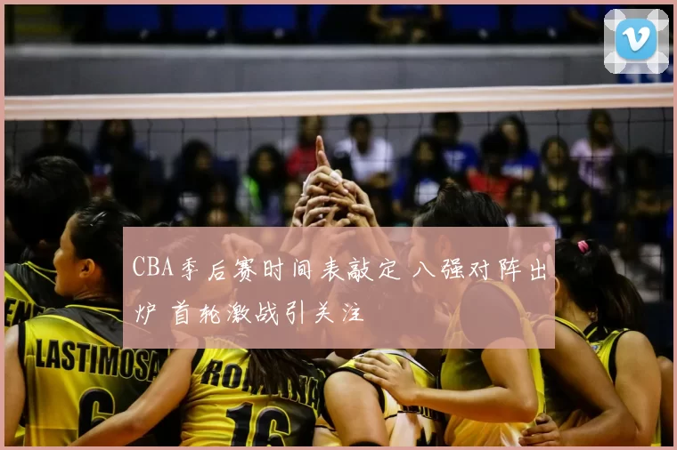 CBA季后赛时间表敲定 八强对阵出炉 首轮激战引关注