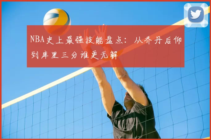 NBA史上最强技能盘点：从乔丹后仰到库里三分谁更无解