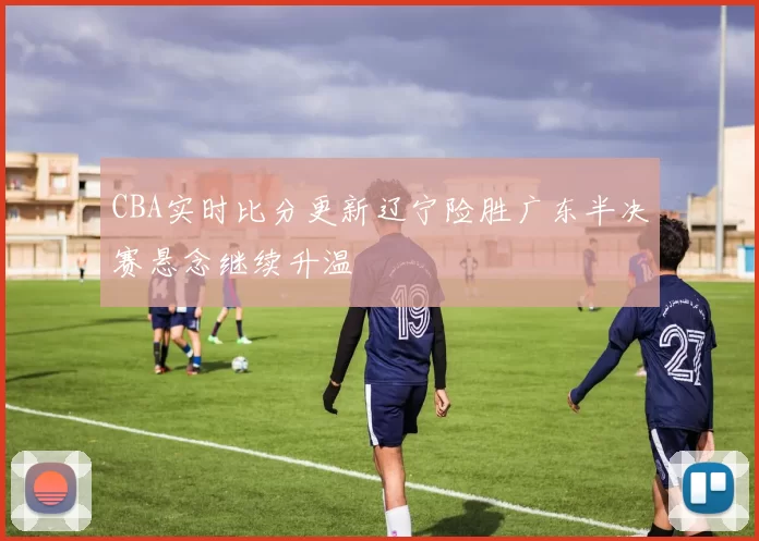 CBA实时比分更新辽宁险胜广东半决赛悬念继续升温