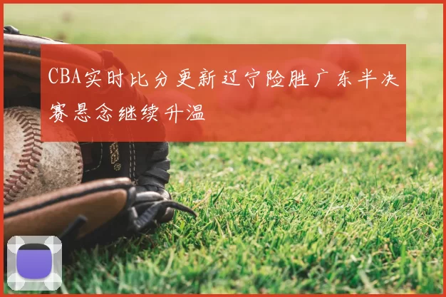 CBA实时比分更新辽宁险胜广东半决赛悬念继续升温