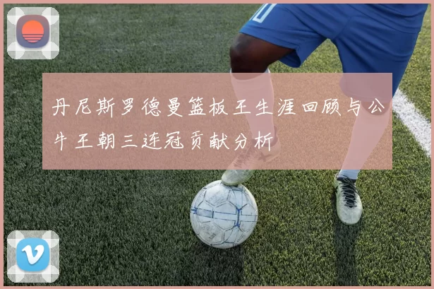 丹尼斯罗德曼篮板王生涯回顾与公牛王朝三连冠贡献分析