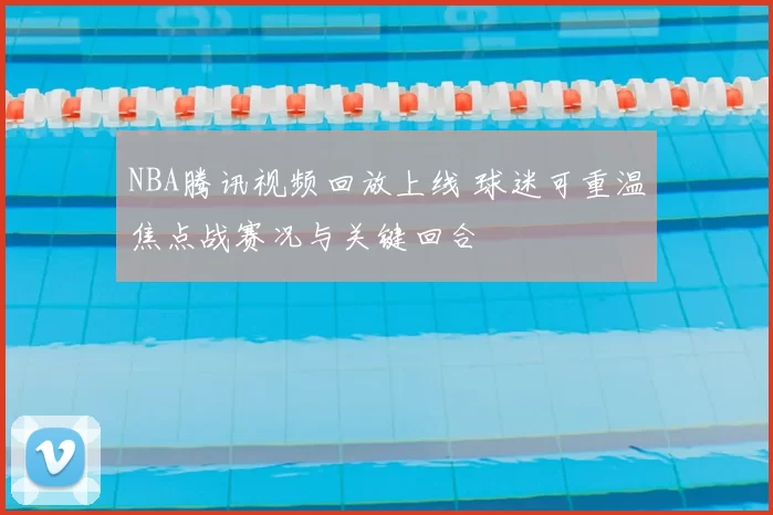 NBA腾讯视频回放上线 球迷可重温焦点战赛况与关键回合