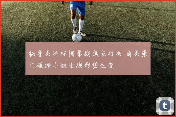 秘鲁美洲杯揭幕战焦点对决 南美豪门碰撞小组出线形势生变