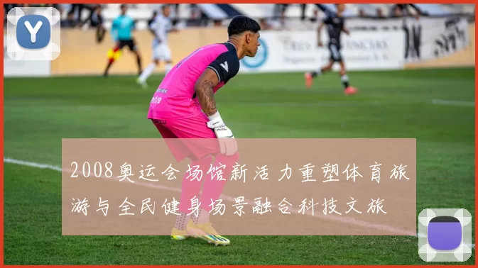 2008奥运会场馆新活力重塑体育旅游与全民健身场景融合科技文旅