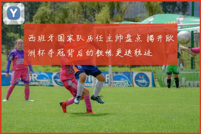 西班牙国家队历任主帅盘点 揭开欧洲杯夺冠背后的教练更迭轨迹